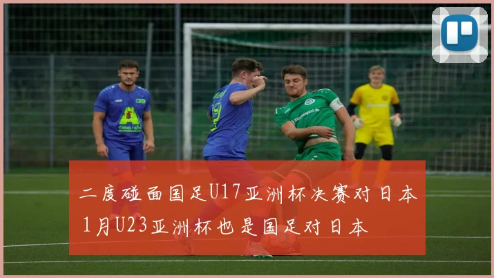 二度碰面国足U17亚洲杯决赛对日本 1月U23亚洲杯也是国足对日本