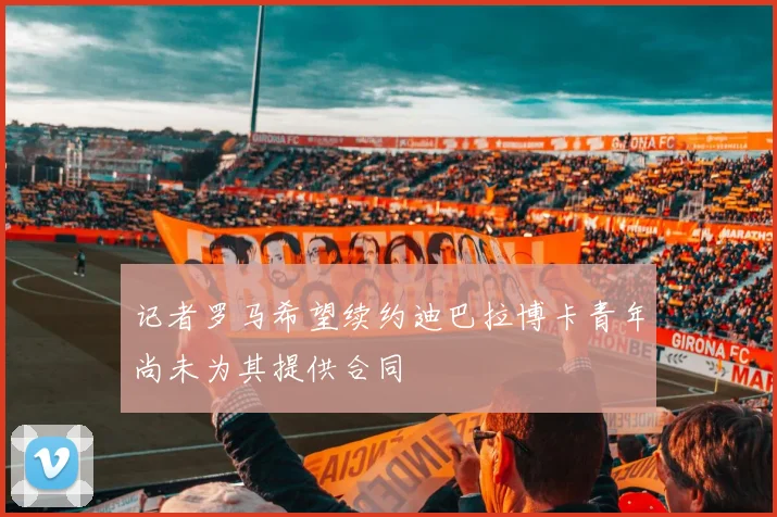 记者罗马希望续约迪巴拉博卡青年尚未为其提供合同